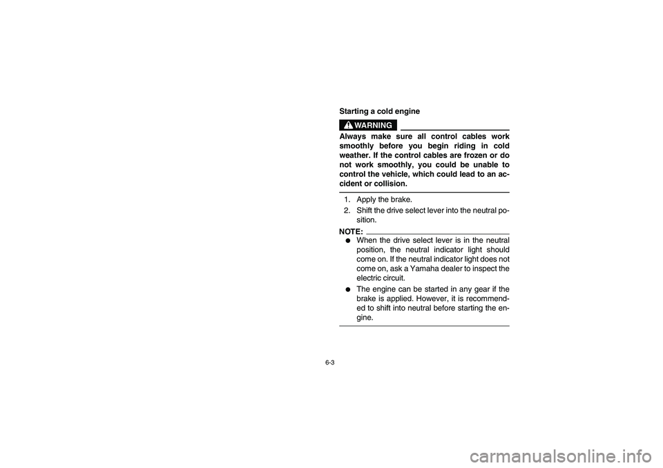 YAMAHA RHINO 660 2005  Owners Manual 6-3
EVU01400
Starting a cold engine
WARNING
Always make sure all control cables work
smoothly before you begin riding in cold
weather. If the control cables are frozen or do
not work smoothly, you cou