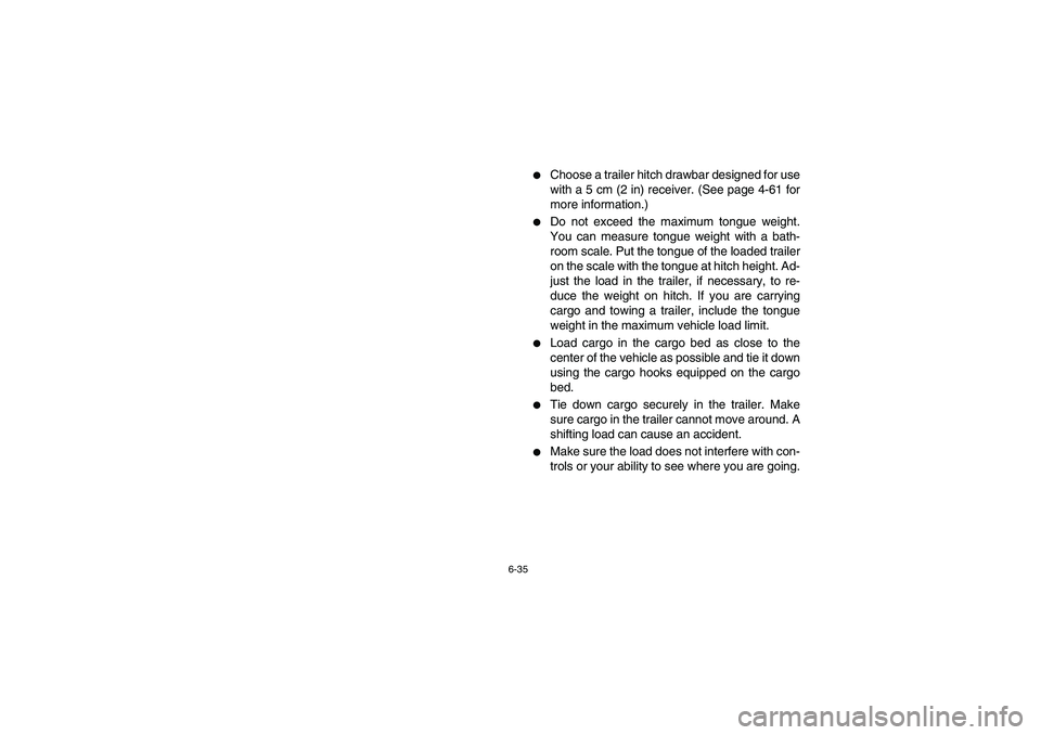 YAMAHA RHINO 660 2005  Owners Manual 6-35
Choose a trailer hitch drawbar designed for use
with a 5 cm (2 in) receiver. (See page 4-61 for
more information.)

Do not exceed the maximum tongue weight.
You can measure tongue weight with a