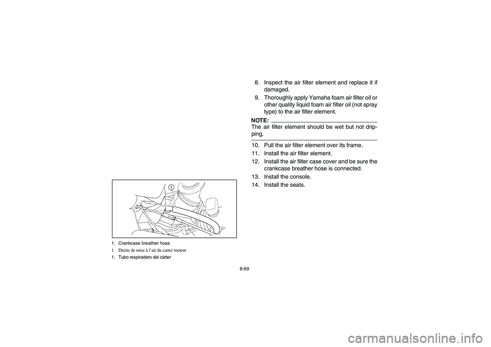 YAMAHA RHINO 660 2005 Notices Demploi (in French) 8-69 1. Crankcase breather hose
1. Durite de mise à l’air du carter moteur
1. Tubo respiradero del cárter
8. Inspect the air filter element and replace it if
damaged.
9. Thoroughly apply Yamaha fo YAMAHA RHINO 660 2005 Notices Demploi (in French) 8-69 1. Crankcase breather hose
1. Durite de mise à l’air du carter moteur
1. Tubo respiradero del cárter
8. Inspect the air filter element and replace it if
damaged.
9. Thoroughly apply Yamaha fo