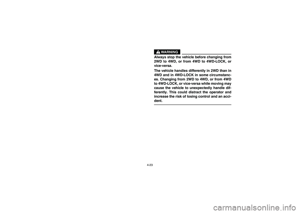 YAMAHA RHINO 660 2005 Manuale de Empleo (in Spanish) 4-23
WARNING
Always stop the vehicle before changing from
2WD to 4WD, or from 4WD to 4WD-LOCK, or
vice-versa.
The vehicle handles differently in 2WD than in
4WD and in 4WD-LOCK in some circumstanc-
es YAMAHA RHINO 660 2005 Manuale de Empleo (in Spanish) 4-23
WARNING
Always stop the vehicle before changing from
2WD to 4WD, or from 4WD to 4WD-LOCK, or
vice-versa.
The vehicle handles differently in 2WD than in
4WD and in 4WD-LOCK in some circumstanc-
es