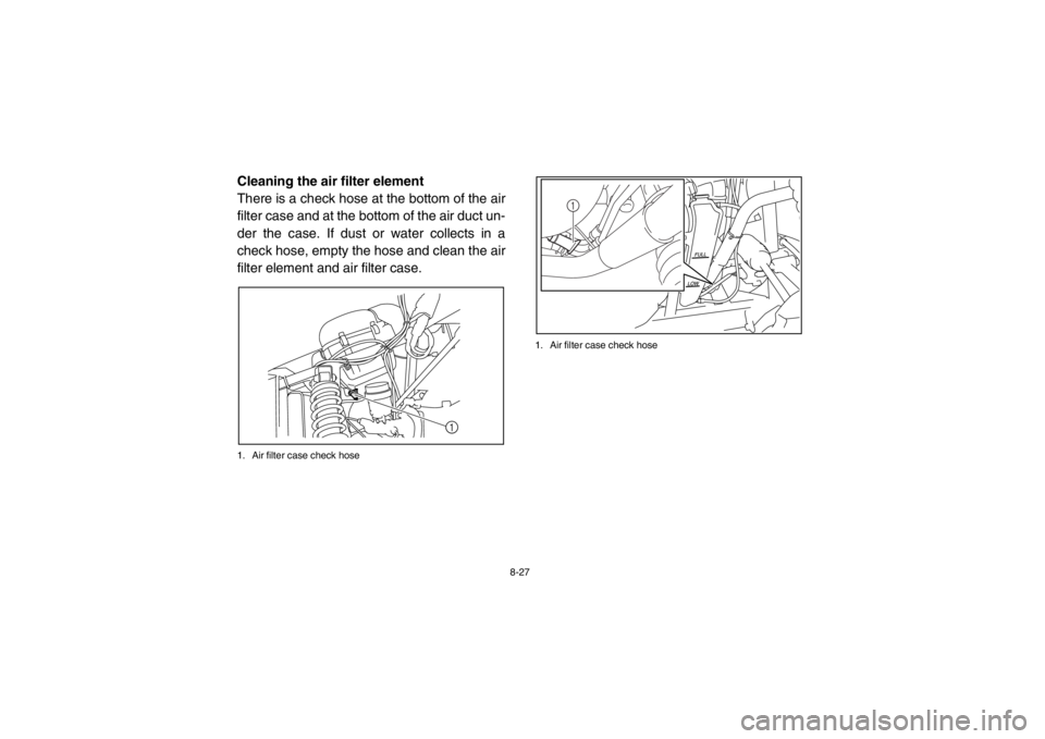 YAMAHA RHINO 700 2013  Owners Manual 8-27
5B410016Cleaning the air filter element
There is a check hose at the bottom of the air
filter case and at the bottom of the air duct un-
der the case. If dust or water collects in a
check hose, e