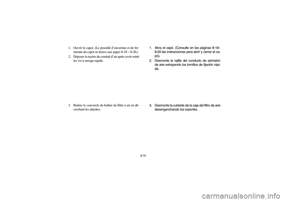 YAMAHA RHINO 700 2012  Owners Manual 8-70
1. Ouvrir le capot. (Le procédé d’ouverture et de fer-
meture du capot se trouve aux pages 8-18– 8-20.)
2. Déposer la tuyère du conduit d’air après avoir retiré
les vis à serrage rap