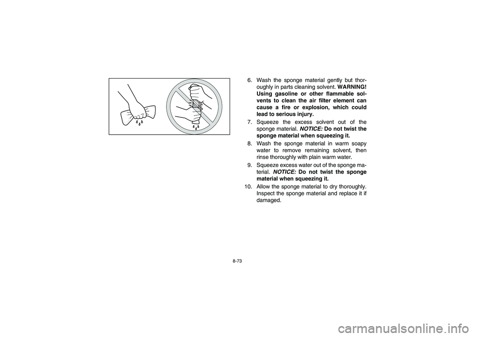 YAMAHA RHINO 700 2012  Owners Manual 8-73
6. Wash the sponge material gently but thor-
oughly in parts cleaning solvent. WARNING!
Using gasoline or other flammable sol-
vents to clean the air filter element can
cause a fire or explosion,