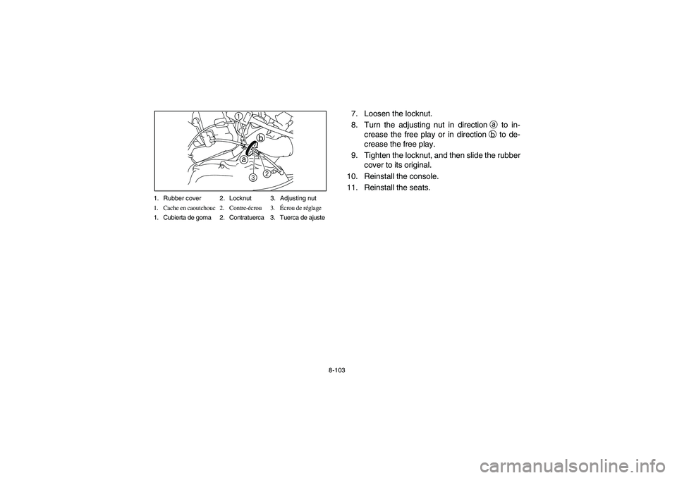 YAMAHA RHINO 700 2012  Owners Manual 8-103 1. Rubber cover 2. Locknut 3. Adjusting nut
1. Cache en caoutchouc 2. Contre-écrou 3.Écrou de réglage
1. Cubierta de goma 2. Contratuerca 3. Tuerca de ajuste
ab
2
1
3
7. Loosen the locknut.
8