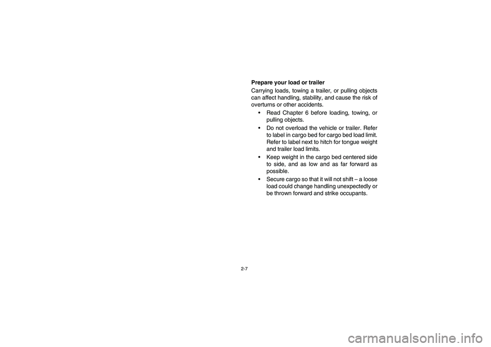 YAMAHA RHINO 700 2012 Service Manual 2-7
Prepare your load or trailer
Carrying loads, towing a trailer, or pulling objects
can affect handling, stability, and cause the risk of
overturns or other accidents.
Read Chapter 6 before loading