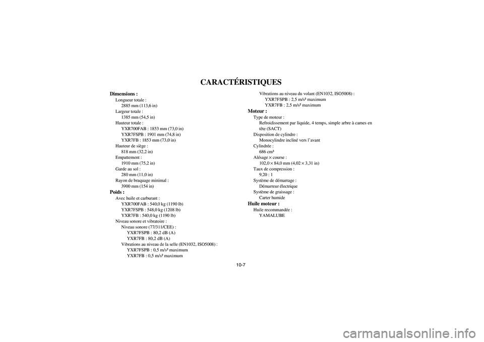 YAMAHA RHINO 700 2012 Owners Manual 10-7
CARACTÉRISTIQUES
Dimensions :Longueur totale :
2885 mm (113,6 in)
Largeur totale :
1385 mm (54,5 in)
Hauteur totale :
YXR700FAB : 1853 mm (73,0 in)
YXR7FSPB : 1901 mm (74,8 in)
YXR7FB : 1853 mm YAMAHA RHINO 700 2012 Owners Manual 10-7
CARACTÉRISTIQUES
Dimensions :Longueur totale :
2885 mm (113,6 in)
Largeur totale :
1385 mm (54,5 in)
Hauteur totale :
YXR700FAB : 1853 mm (73,0 in)
YXR7FSPB : 1901 mm (74,8 in)
YXR7FB : 1853 mm