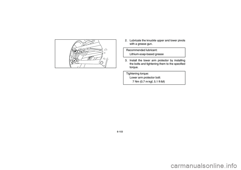YAMAHA RHINO 700 2010  Owners Manual 8-103
2. Lubricate the knuckle upper and lower pivots
with a grease gun.
3. Install the lower arm protector by installing
the bolts and tightening them to the specified
torque. Recommended lubricant:
