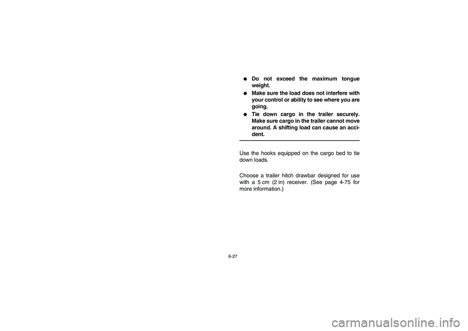 YAMAHA RHINO 700 2009  Owners Manual 6-27
Do not exceed the maximum tongue
weight.

Make sure the load does not interfere with
your control or ability to see where you are
going.

Tie down cargo in the trailer securely.
Make sure carg