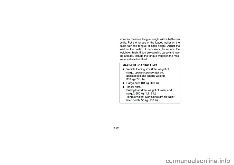YAMAHA RHINO 700 2009  Owners Manual 6-29
You can measure tongue weight with a bathroom
scale. Put the tongue of the loaded trailer on the
scale with the tongue at hitch height. Adjust the
load in the trailer, if necessary, to reduce the