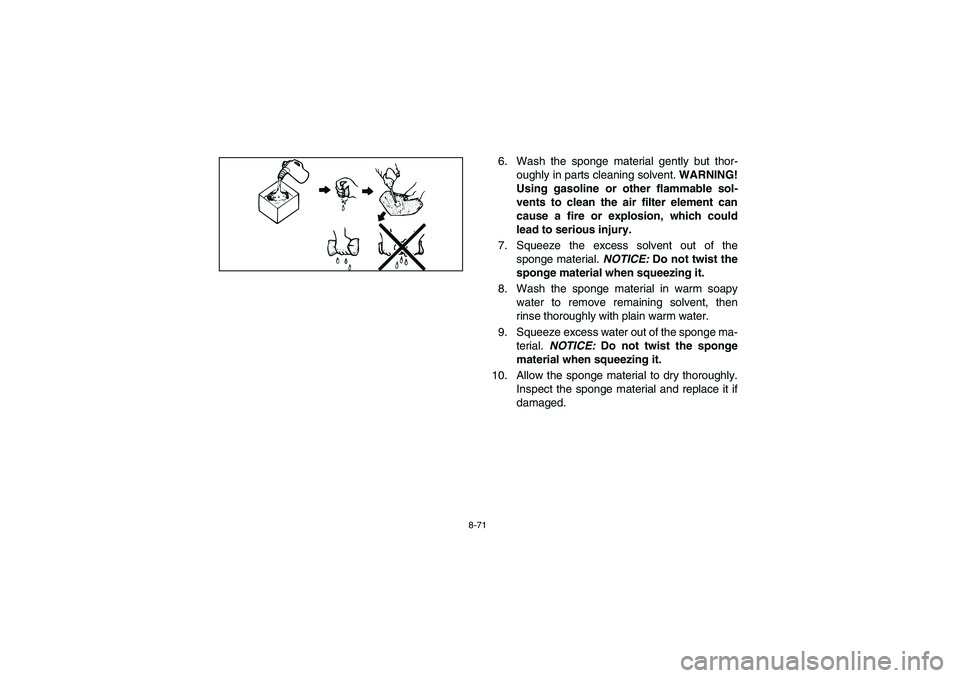 YAMAHA RHINO 700 2009  Manuale de Empleo (in Spanish) 8-71
6. Wash the sponge material gently but thor-
oughly in parts cleaning solvent. WARNING!
Using gasoline or other flammable sol-
vents to clean the air filter element can
cause a fire or explosion,