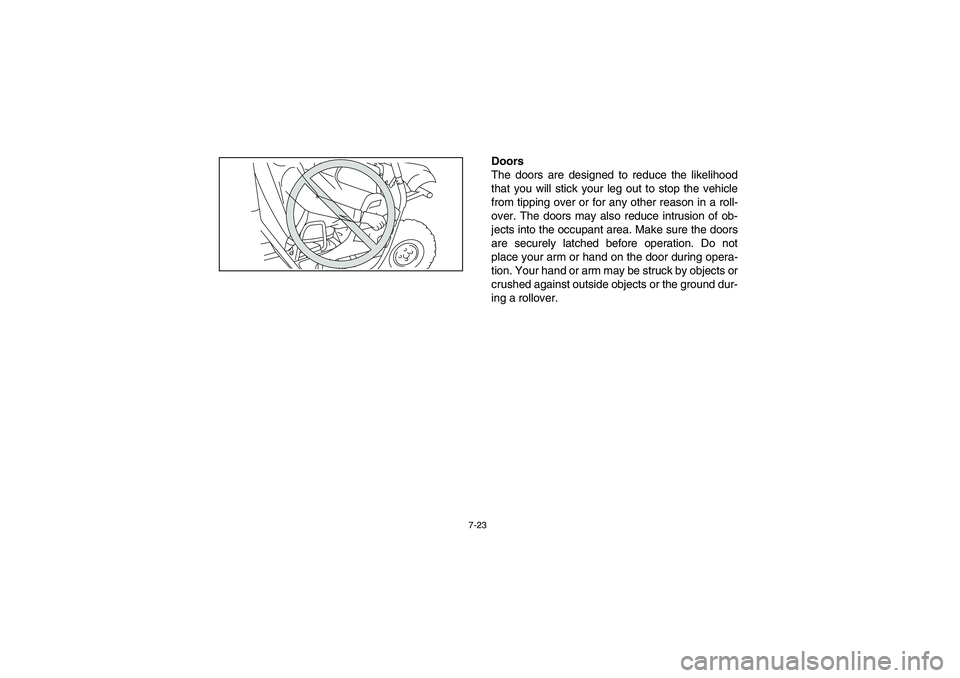 YAMAHA RHINO 700 2008 Owners Manual 7-23
Doors
The doors are designed to reduce the likelihood
that you will stick your leg out to stop the vehicle
from tipping over or for any other reason in a roll-
over. The doors may also reduce int YAMAHA RHINO 700 2008 Owners Manual 7-23
Doors
The doors are designed to reduce the likelihood
that you will stick your leg out to stop the vehicle
from tipping over or for any other reason in a roll-
over. The doors may also reduce int