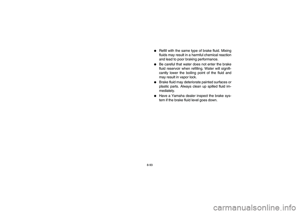 YAMAHA RHINO 700 2008 User Guide 8-93
Refill with the same type of brake fluid. Mixing
fluids may result in a harmful chemical reaction
and lead to poor braking performance.

Be careful that water does not enter the brake
fluid res