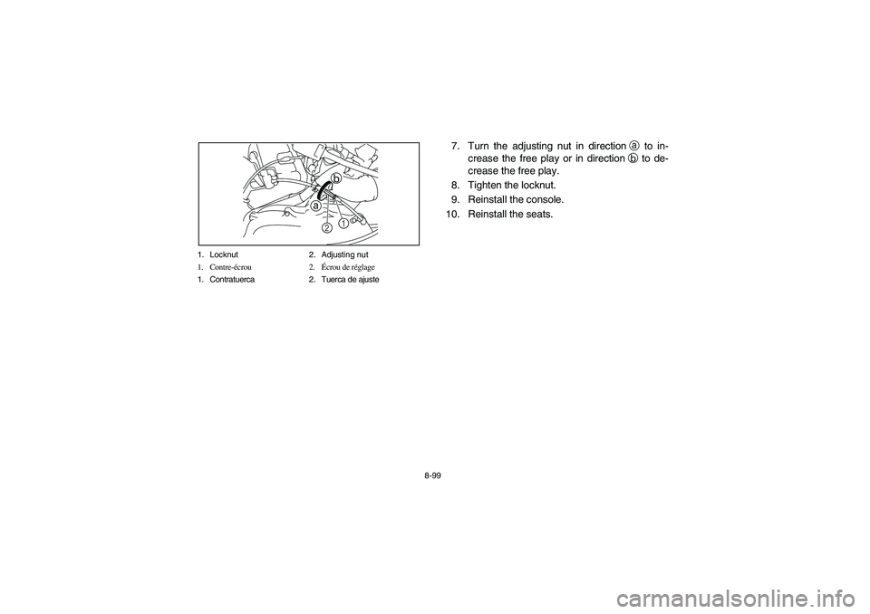 YAMAHA RHINO 700 2008 Owners Manual 8-99 1. Locknut 2. Adjusting nut
1. Contre-écrou 2.Écrou de réglage
1. Contratuerca 2. Tuerca de ajuste
ab
1
2
7. Turn the adjusting nut in directiona to in-
crease the free play or in directionb YAMAHA RHINO 700 2008 Owners Manual 8-99 1. Locknut 2. Adjusting nut
1. Contre-écrou 2.Écrou de réglage
1. Contratuerca 2. Tuerca de ajuste
ab
1
2
7. Turn the adjusting nut in directiona to in-
crease the free play or in directionb