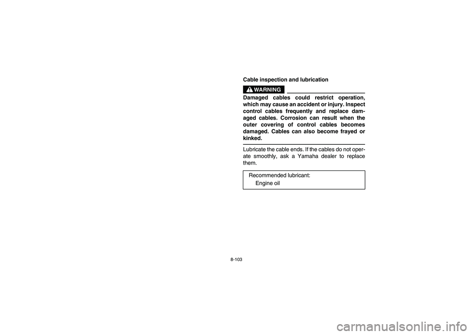 YAMAHA RHINO 700 2008 Owners Manual 8-103
5B460004
Cable inspection and lubrication
WARNING
Damaged cables could restrict operation,
which may cause an accident or injury. Inspect
control cables frequently and replace dam-
aged cables. YAMAHA RHINO 700 2008 Owners Manual 8-103
5B460004
Cable inspection and lubrication
WARNING
Damaged cables could restrict operation,
which may cause an accident or injury. Inspect
control cables frequently and replace dam-
aged cables.