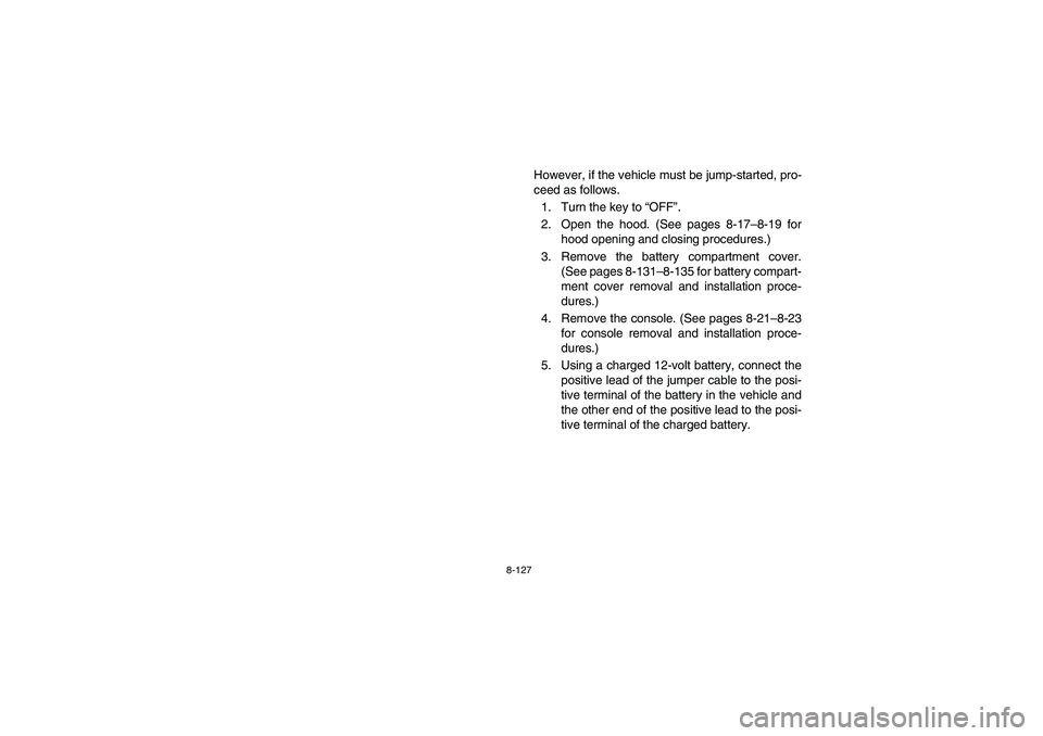 YAMAHA RHINO 700 2008 Owners Manual 8-127
However, if the vehicle must be jump-started, pro-
ceed as follows.
1. Turn the key to “OFF”.
2. Open the hood. (See pages 8-17–8-19 for
hood opening and closing procedures.)
3. Remove the YAMAHA RHINO 700 2008 Owners Manual 8-127
However, if the vehicle must be jump-started, pro-
ceed as follows.
1. Turn the key to “OFF”.
2. Open the hood. (See pages 8-17–8-19 for
hood opening and closing procedures.)
3. Remove the