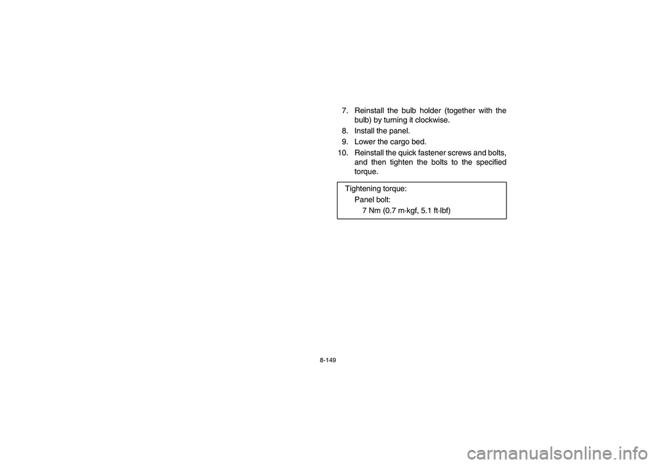 YAMAHA RHINO 700 2008 Owners Manual 8-149
7. Reinstall the bulb holder (together with the
bulb) by turning it clockwise.
8. Install the panel.
9. Lower the cargo bed.
10. Reinstall the quick fastener screws and bolts,
and then tighten t YAMAHA RHINO 700 2008 Owners Manual 8-149
7. Reinstall the bulb holder (together with the
bulb) by turning it clockwise.
8. Install the panel.
9. Lower the cargo bed.
10. Reinstall the quick fastener screws and bolts,
and then tighten t