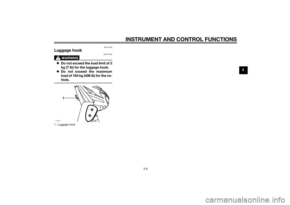 YAMAHA SLIDER 50 2014 Owners Manual INSTRUMENT AND CONTROL FUNCTIONS
3-9
3
EAUT1073
Luggage hook
WARNING
EWAT1032
Do not exceed the load limit of 3
kg (7 lb) for the luggage hook.
Do not exceed the maximum
load of 184 kg (406 lb) YAMAHA SLIDER 50 2014 Owners Manual INSTRUMENT AND CONTROL FUNCTIONS
3-9
3
EAUT1073
Luggage hook
WARNING
EWAT1032
Do not exceed the load limit of 3
kg (7 lb) for the luggage hook.
Do not exceed the maximum
load of 184 kg (406 lb)
