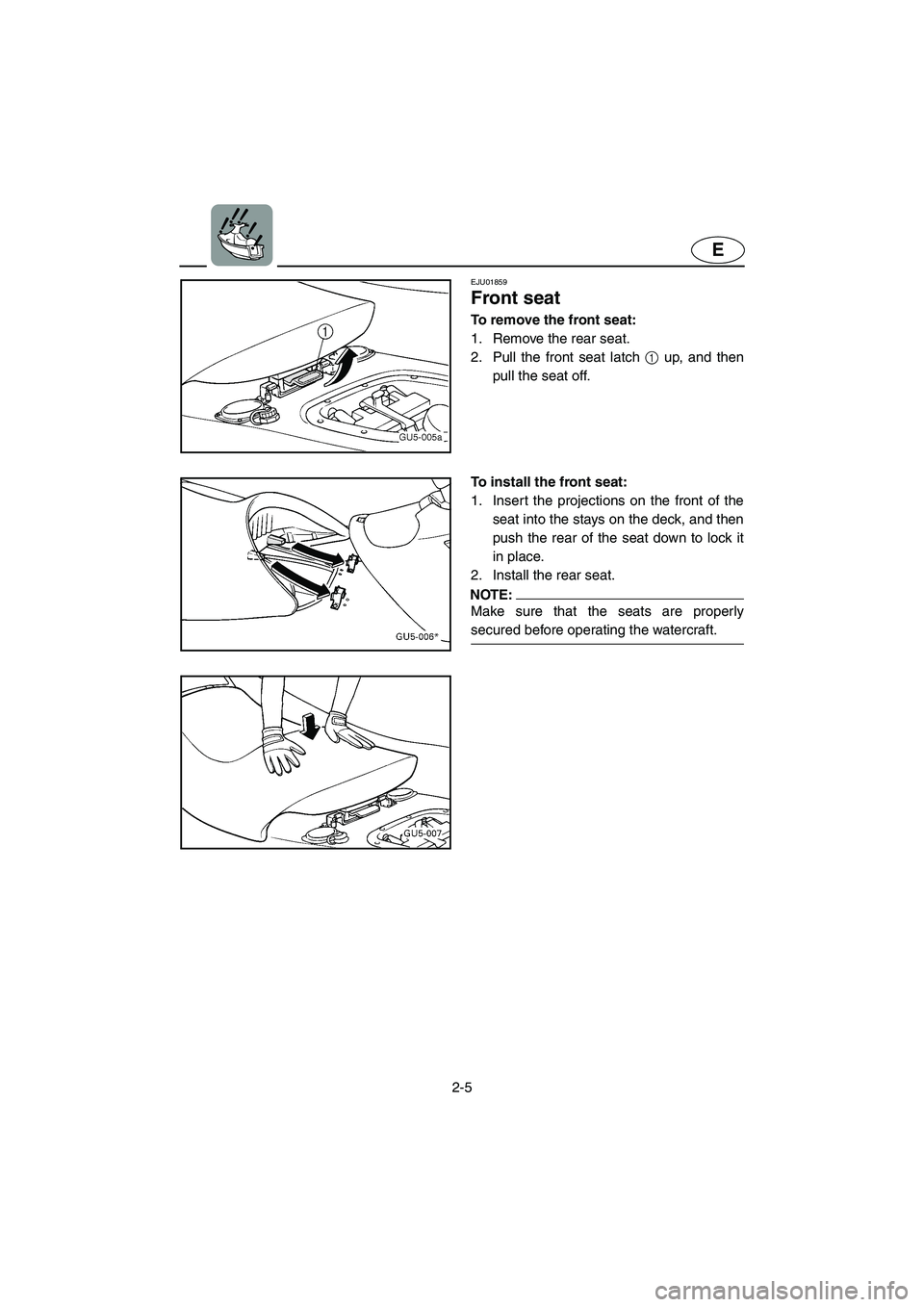 YAMAHA SUV 1200 2003 Owners Manual 2-5
E
EJU01859
Front seat 
To remove the front seat:
1. Remove the rear seat. 
2. Pull the front seat latch 1 up, and then
pull the seat off.
To install the front seat:
1. Insert the projections on th