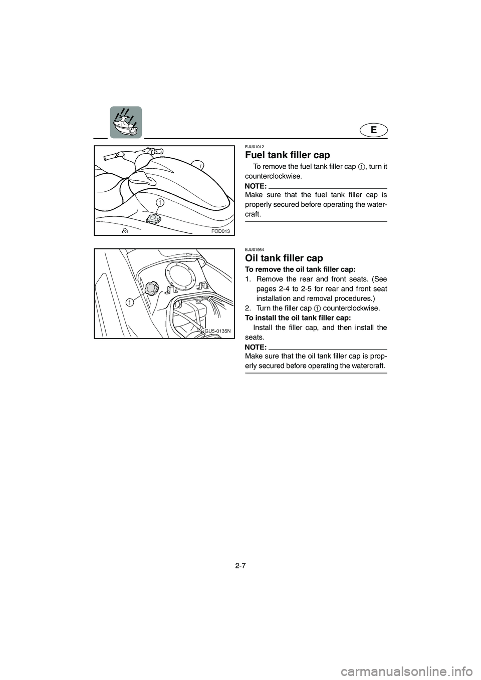 YAMAHA SUV 1200 2003 Owners Guide 2-7
E
EJU01012
Fuel tank filler cap
To remove the fuel tank filler cap 1, turn it
counterclockwise.
NOTE:@ Make sure that the fuel tank filler cap is
properly secured before operating the water-
c YAMAHA SUV 1200 2003 Owners Guide 2-7
E
EJU01012
Fuel tank filler cap
To remove the fuel tank filler cap 1, turn it
counterclockwise.
NOTE:@ Make sure that the fuel tank filler cap is
properly secured before operating the water-
c