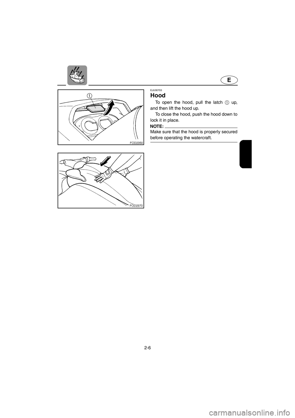 YAMAHA SUV 1200 2001 Owners Guide 2-6
E
EJU00703
Hood
To open the hood, pull the latch 1 up,
and then lift the hood up.
To close the hood, push the hood down to
lock it in place.
NOTE:
Make sure that the hood is properly secured
befor