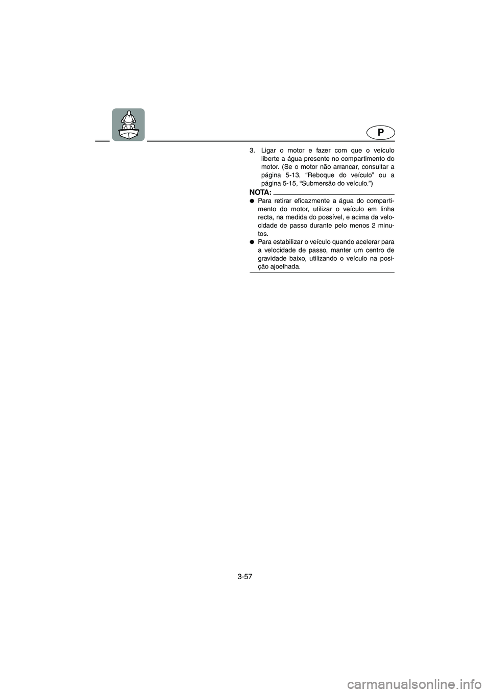 YAMAHA SUPERJET 2006 Manual de utilização (in Portuguese) 3-57
P
3. Ligar o motor e fazer com que o veículo
liber te a água presente no compartimento do
motor. (Se o motor não arrancar, consultar a
página 5-13, “Reboque do veículo” ou a
página 5-15 YAMAHA SUPERJET 2006 Manual de utilização (in Portuguese) 3-57
P
3. Ligar o motor e fazer com que o veículo
liber te a água presente no compartimento do
motor. (Se o motor não arrancar, consultar a
página 5-13, “Reboque do veículo” ou a
página 5-15