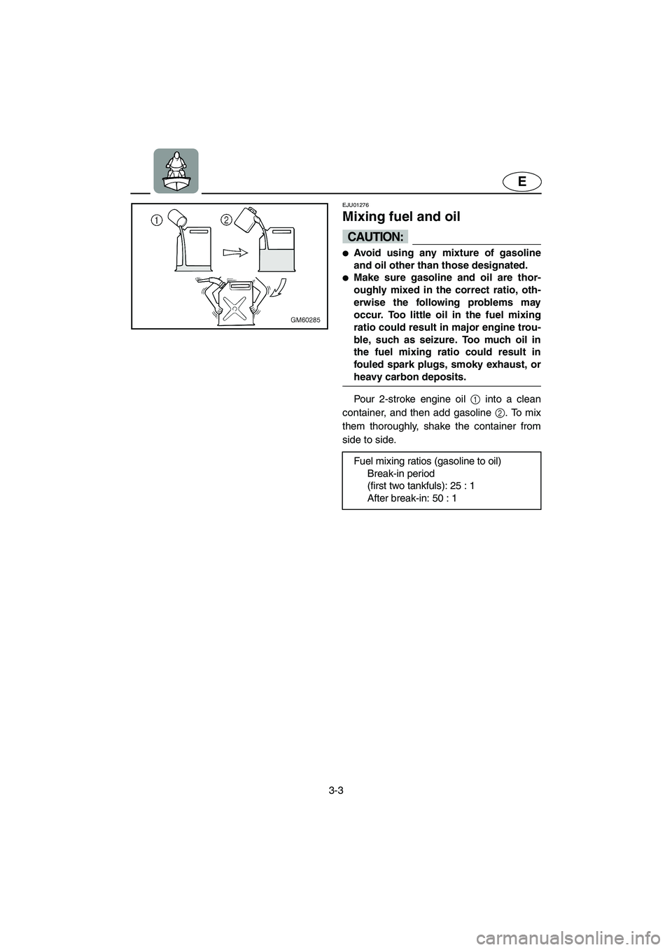 YAMAHA SUPERJET 2005 Owners Guide 3-3
E
EJU01276 
Mixing fuel and oil  
CAUTION:@ Avoid using any mixture of gasoline
and oil other than those designated. 
Make sure gasoline and oil are thor-
oughly mixed in the correct ratio, oth-