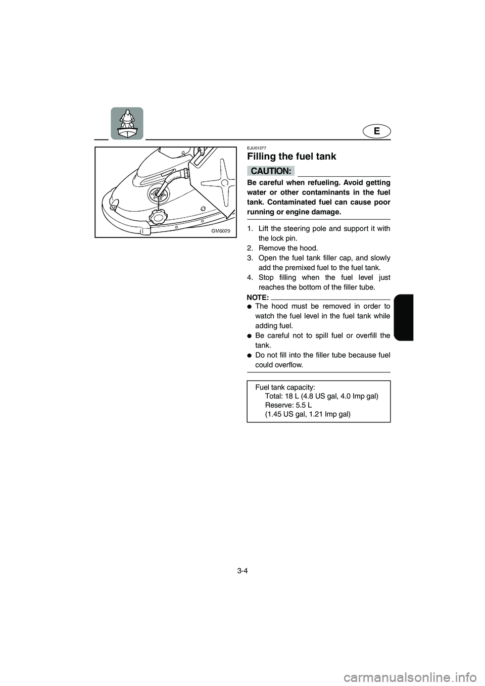 YAMAHA SUPERJET 2005 Owners Guide 3-4
E
EJU01277 
Filling the fuel tank  
CAUTION:@ Be careful when refueling. Avoid getting
water or other contaminants in the fuel
tank. Contaminated fuel can cause poor
running or engine damage. 
@ 
