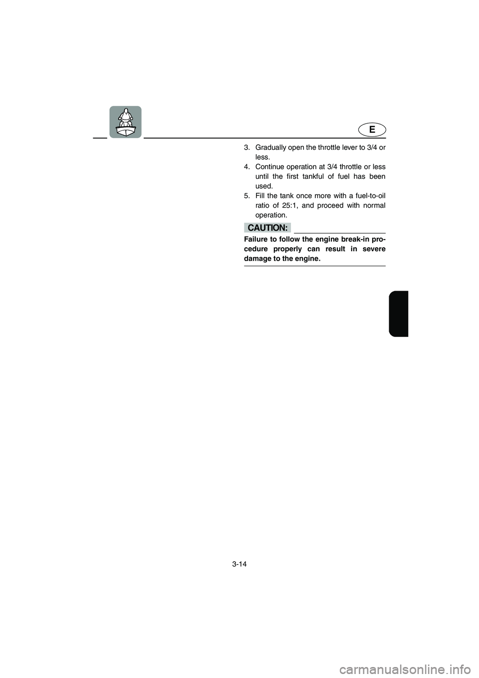 YAMAHA SUPERJET 2005 Service Manual 3-14
E
3. Gradually open the throttle lever to 3/4 or
less. 
4. Continue operation at 3/4 throttle or less
until the first tankful of fuel has been
used. 
5. Fill the tank once more with a fuel-to-oil