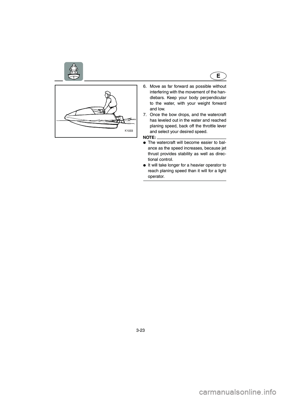YAMAHA SUPERJET 2005 Workshop Manual 3-23
E
6. Move as far forward as possible without
interfering with the movement of the han-
dlebars. Keep your body perpendicular
to the water, with your weight forward
and low. 
7. Once the bow drops