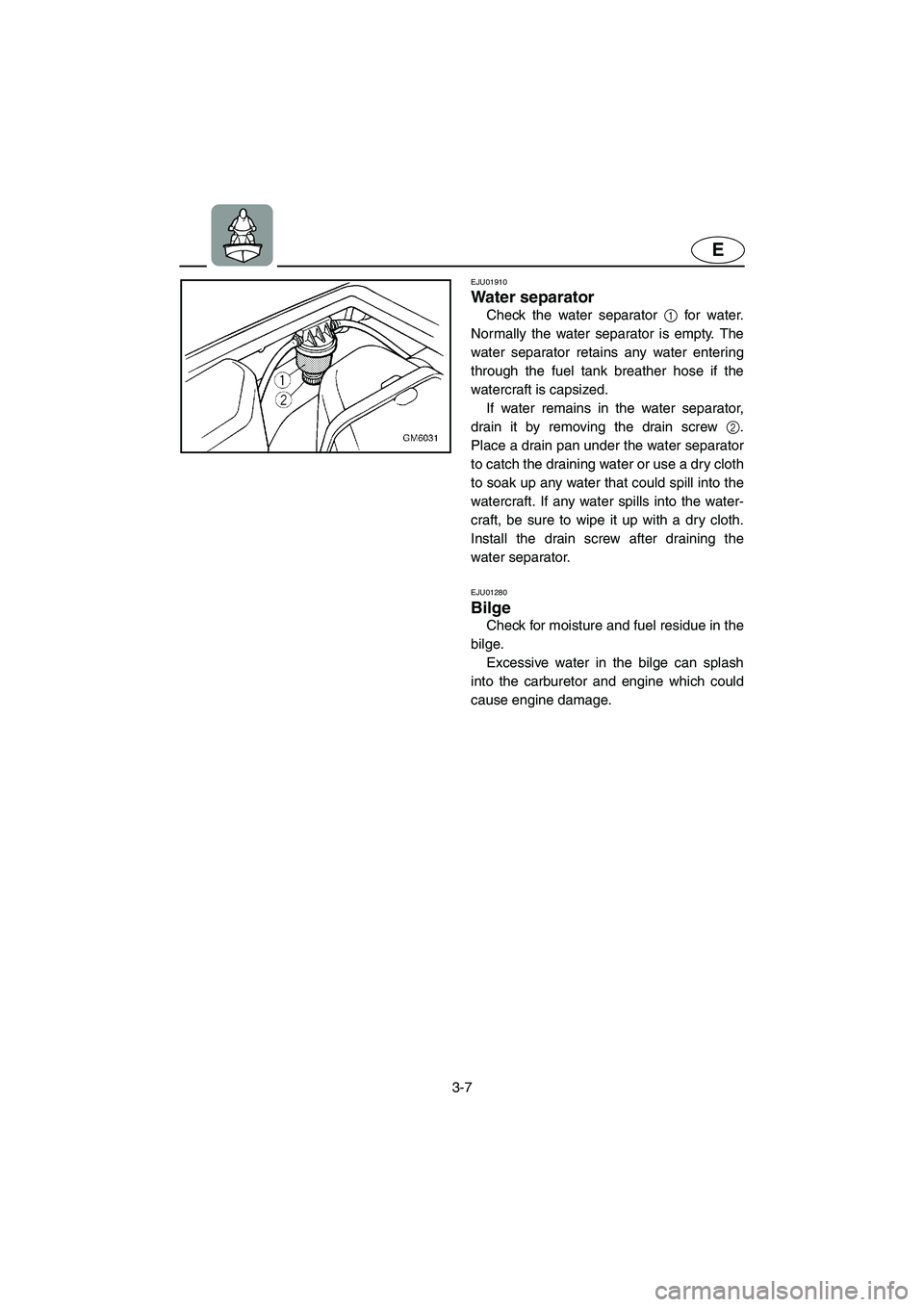 YAMAHA SUPERJET 2003  Owners Manual 3-7
E
EJU01910
Water separator 
Check the water separator 1 for water.
Normally the water separator is empty. The
water separator retains any water entering
through the fuel tank breather hose if the
