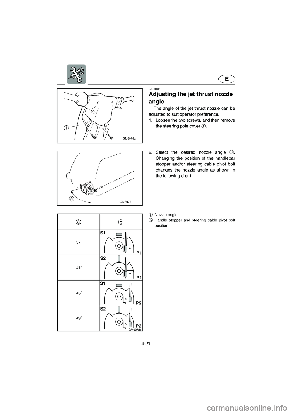 YAMAHA SUPERJET 2003 Manual Online 4-21
E
37˚
41˚
45˚
49˚
S1
P1
P1
P2
P2 S2
S1
S2
GM6078a
EJU01305 
Adjusting the jet thrust nozzle 
angle  
The angle of the jet thrust nozzle can be
adjusted to suit operator preference. 
1. Loosen