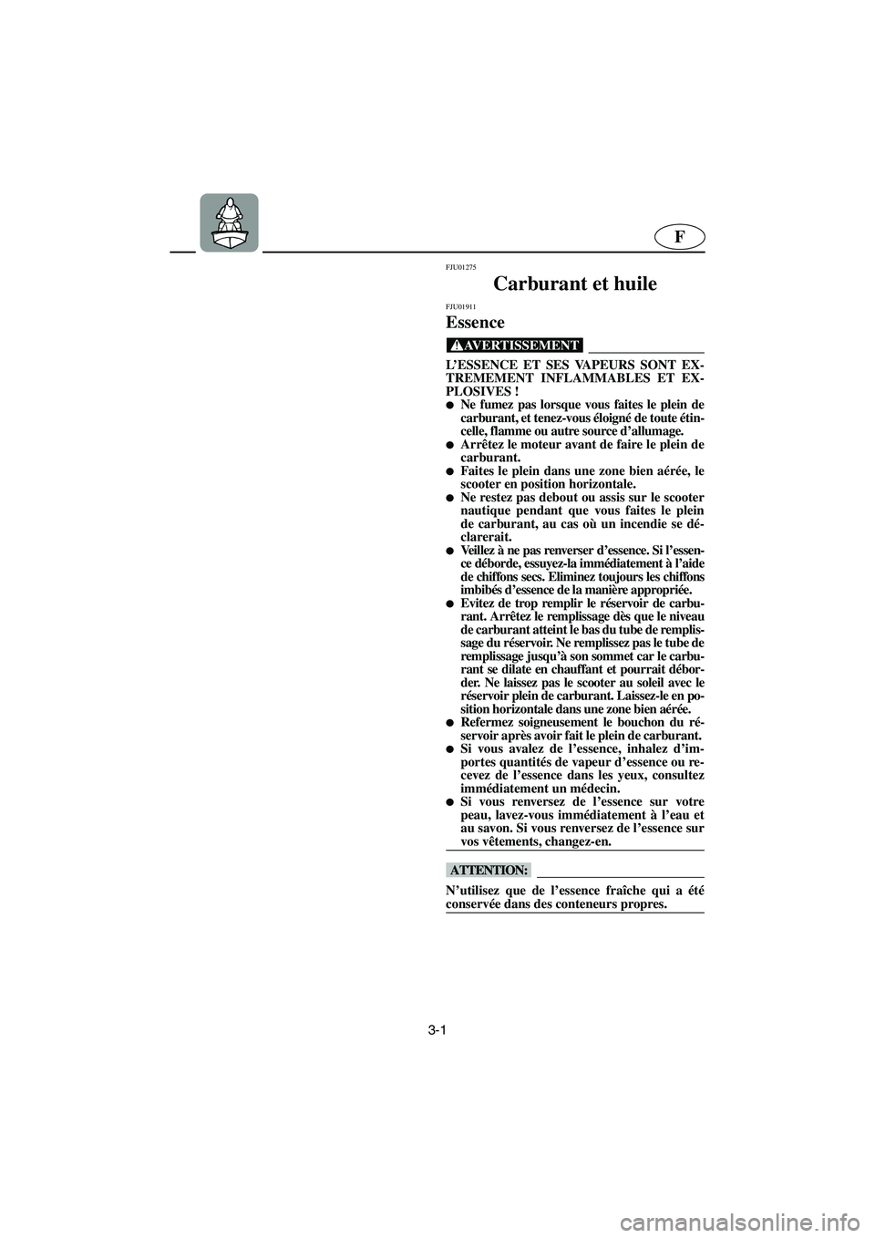 YAMAHA SUPERJET 2003  Notices Demploi (in French) 3-1
F
FJU01275 
Carburant et huile 
FJU01911 
Essence  
@ L’ESSENCE ET SES VAPEURS SONT EX-
TREMEMENT INFLAMMABLES ET EX-
PLOSIVES ! 
Ne fumez pas lorsque vous faites le plein de
carburant, et tene