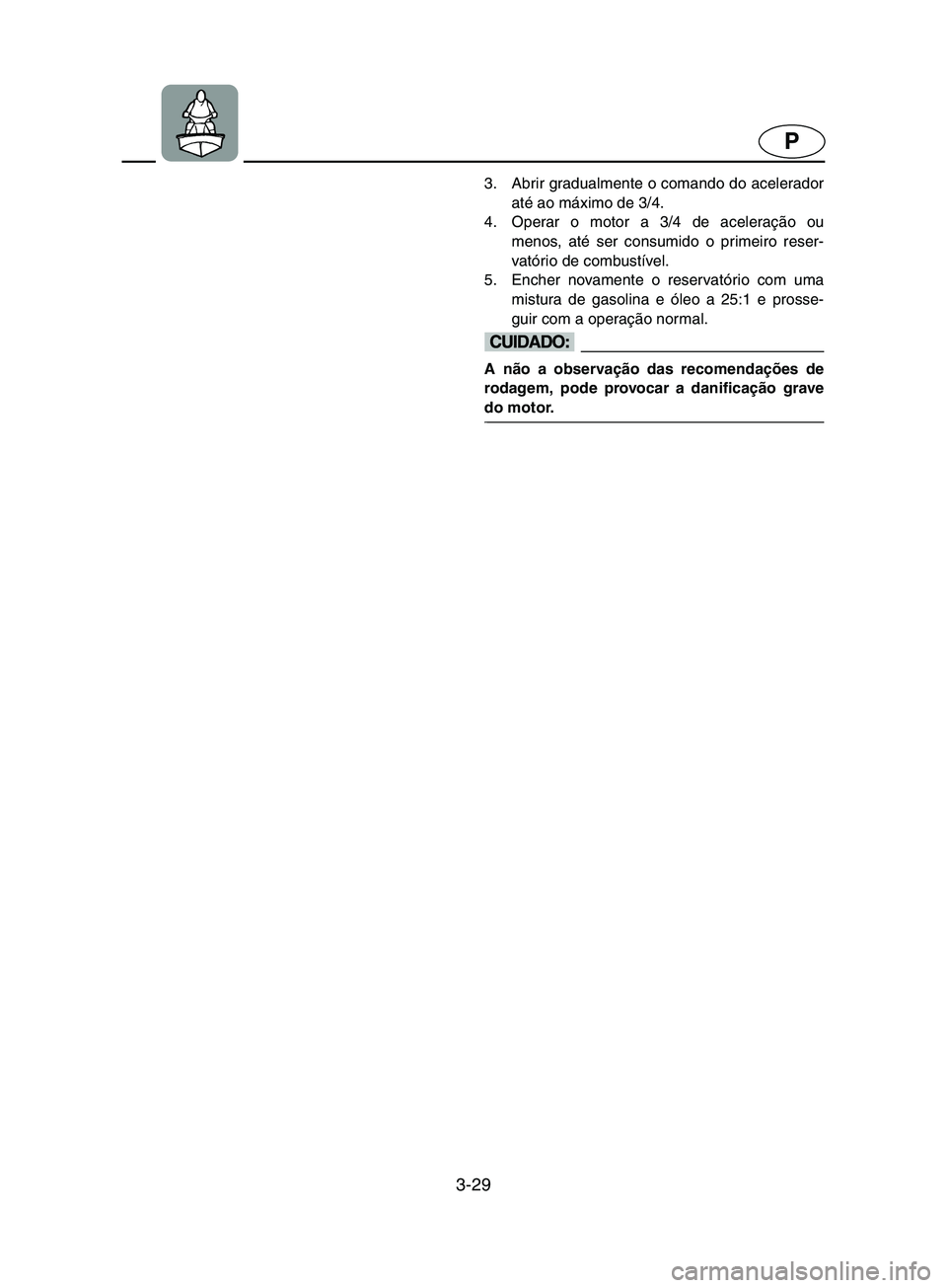 YAMAHA SUPERJET 2002 Manual de utilização (in Portuguese) 3-29
P
3. Abrir gradualmente o comando do acelerador
até ao máximo de 3/4.
4. Operar o motor a 3/4 de aceleração ou
menos, até ser consumido o primeiro reser-
vatório de combustível.
5. Enche YAMAHA SUPERJET 2002 Manual de utilização (in Portuguese) 3-29
P
3. Abrir gradualmente o comando do acelerador
até ao máximo de 3/4.
4. Operar o motor a 3/4 de aceleração ou
menos, até ser consumido o primeiro reser-
vatório de combustível.
5. Enche