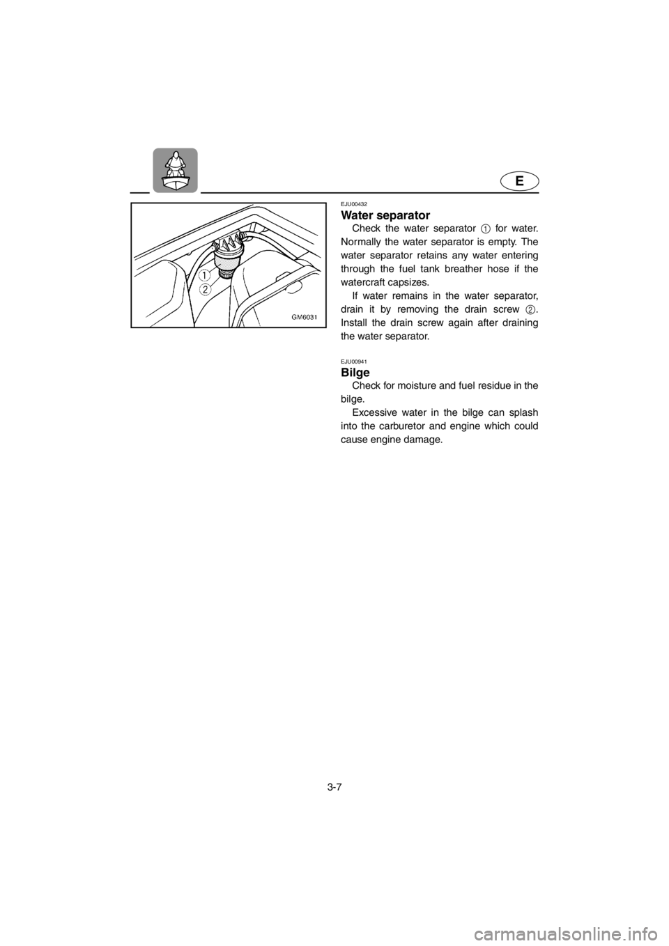 YAMAHA SUPERJET 2001 Service Manual 3-7
E
EJU00432
Water separator
Check the water separator 1 for water.
Normally the water separator is empty. The
water separator retains any water entering
through the fuel tank breather hose if the
YAMAHA SUPERJET 2001 Service Manual 3-7
E
EJU00432
Water separator
Check the water separator 1 for water.
Normally the water separator is empty. The
water separator retains any water entering
through the fuel tank breather hose if the