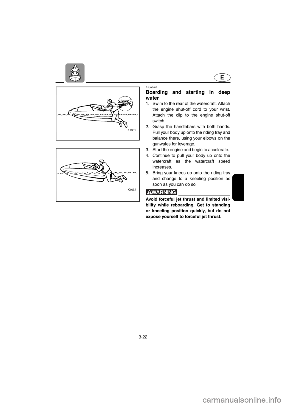 YAMAHA SUPERJET 2001 Workshop Manual 3-22
E
EJU00487
Boarding and starting in deep
water
1. Swim to the rear of the watercraft. Attach
the engine shut-off cord to your wrist.
Attach the clip to the engine shut-off
switch.
2. Grasp the YAMAHA SUPERJET 2001 Workshop Manual 3-22
E
EJU00487
Boarding and starting in deep
water
1. Swim to the rear of the watercraft. Attach
the engine shut-off cord to your wrist.
Attach the clip to the engine shut-off
switch.
2. Grasp the