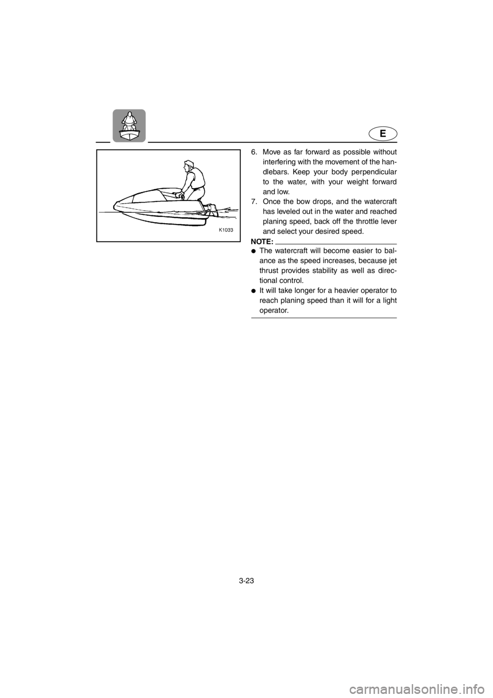 YAMAHA SUPERJET 2001 Workshop Manual 3-23
E
6. Move as far forward as possible without
interfering with the movement of the han-
dlebars. Keep your body perpendicular
to the water, with your weight forward
and low.
7. Once the bow drops YAMAHA SUPERJET 2001 Workshop Manual 3-23
E
6. Move as far forward as possible without
interfering with the movement of the han-
dlebars. Keep your body perpendicular
to the water, with your weight forward
and low.
7. Once the bow drops