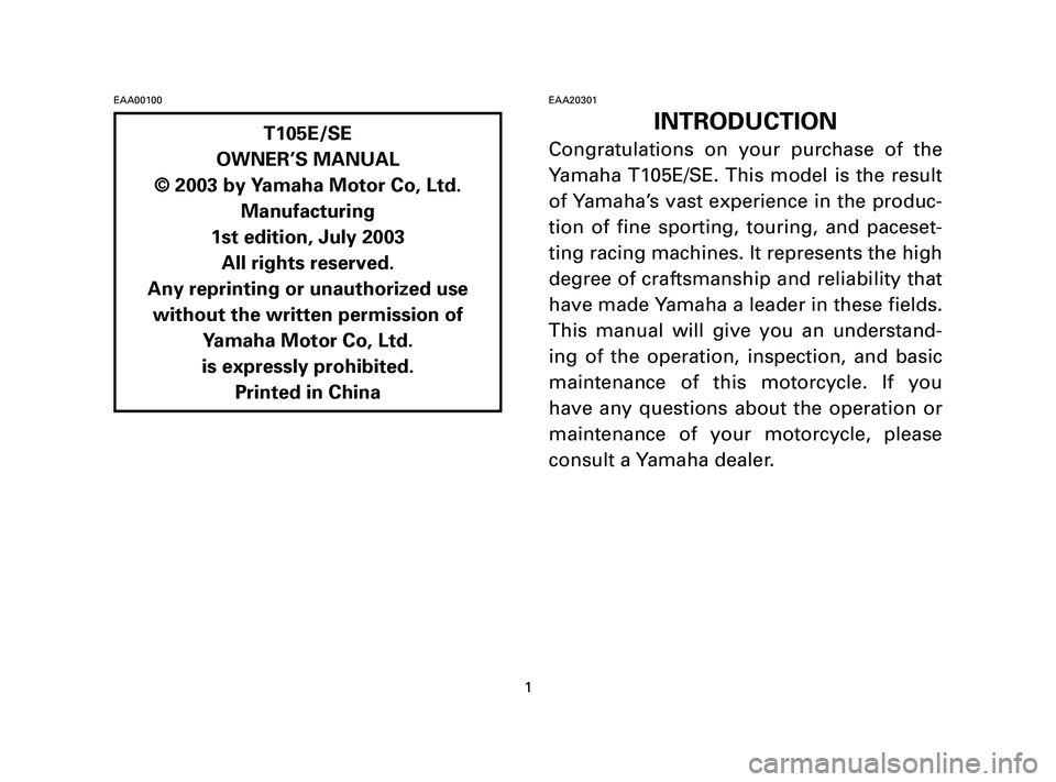 YAMAHA T105 2005 Owners Manual EAA00100EAA20301
INTRODUCTION
Congratulations on your purchase of the
Yamaha T105E/SE. This model is the result
of Yamaha’s vast experience in the produc-
tion of fine sporting, touring, and paceset YAMAHA T105 2005 Owners Manual EAA00100EAA20301
INTRODUCTION
Congratulations on your purchase of the
Yamaha T105E/SE. This model is the result
of Yamaha’s vast experience in the produc-
tion of fine sporting, touring, and paceset