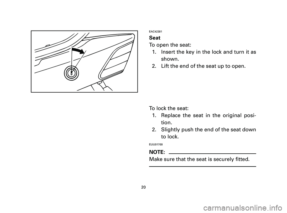 YAMAHA T105 2005 Owners Manual EAC42301
Seat
To open the seat:
1. Insert the key in the lock and turn it as
shown.
2. Lift the end of the seat up to open.
To lock the seat:
1. Replace the seat in the original posi-
tion.
2. Slightl