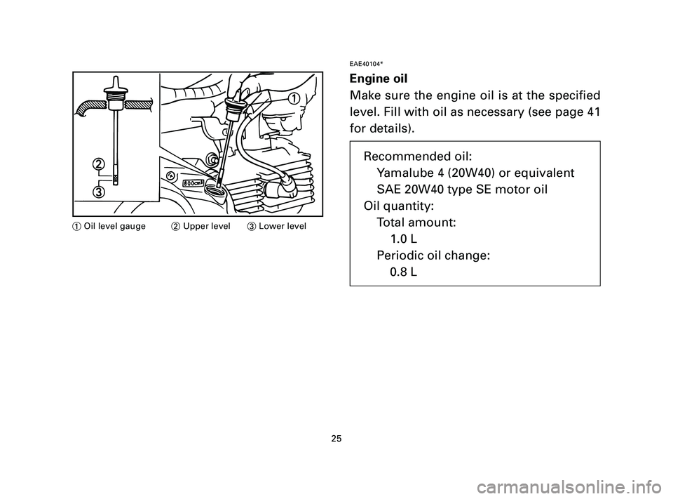 YAMAHA T105 2005 Owners Manual EAE40104*
Engine oil
Make sure the engine oil is at the specified
level. Fill with oil as necessary (see page 41
for details).
25
1Oil level gauge2Upper level3Lower level
Recommended oil:
Yamalube 4 (