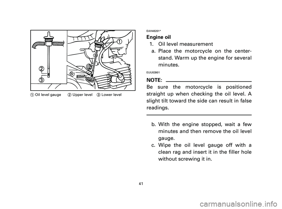 YAMAHA T105 2004 Owners Manual EAH48201*
Engine oil
1. Oil level measurement
a. Place the motorcycle on the center-
stand. Warm up the engine for several
minutes.
EUU03901
NOTE:
Be sure the motorcycle is positioned
straight up whe YAMAHA T105 2004 Owners Manual EAH48201*
Engine oil
1. Oil level measurement
a. Place the motorcycle on the center-
stand. Warm up the engine for several
minutes.
EUU03901
NOTE:
Be sure the motorcycle is positioned
straight up whe