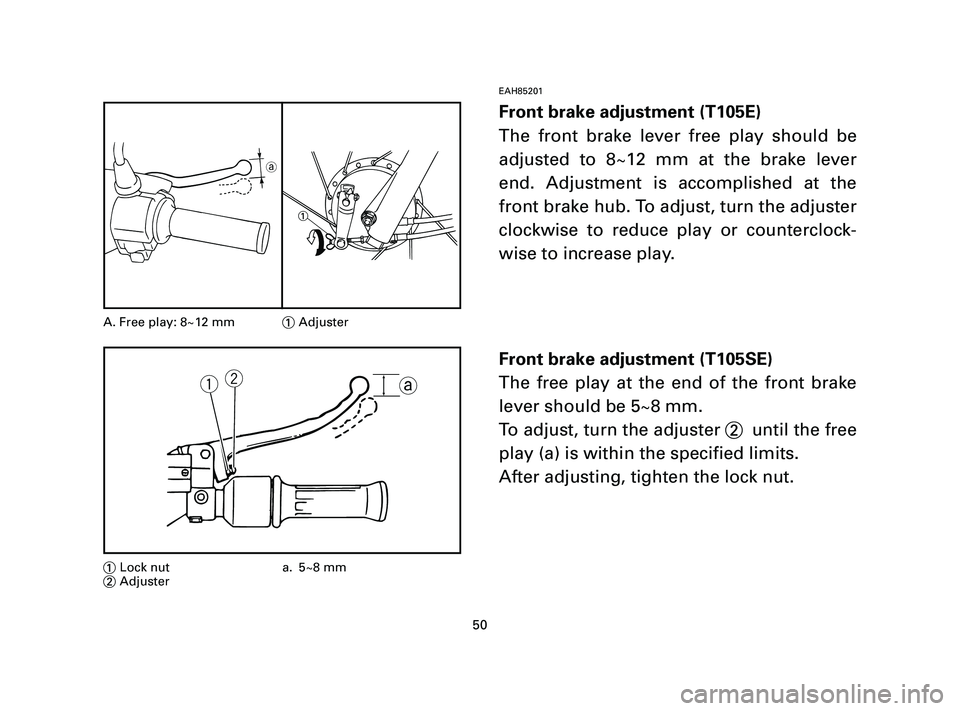 YAMAHA T105 2005  Owners Manual EAH85201
Front brake adjustment (T105E)
The front brake lever free play should be
adjusted to 8~12 mm at the brake lever
end. Adjustment is accomplished at the
front brake hub. To adjust, turn the adj