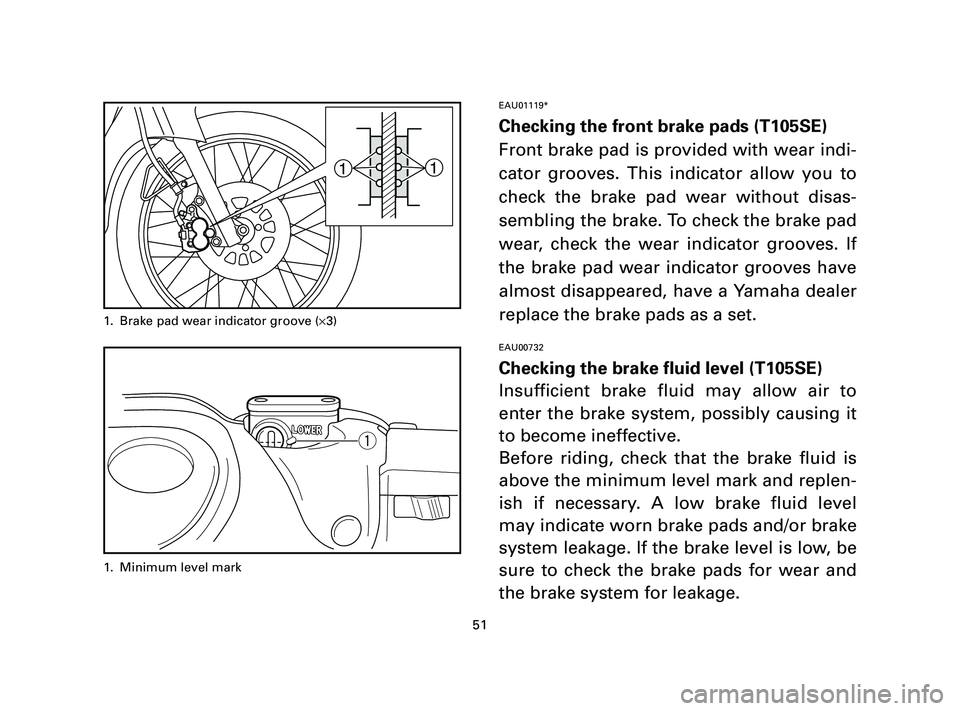 YAMAHA T105 2005  Owners Manual 51
EAU01119*
Checking the front brake pads (T105SE)
Front brake pad is provided with wear indi-
cator grooves. This indicator allow you to
check the brake pad wear without disas-
sembling the brake. T