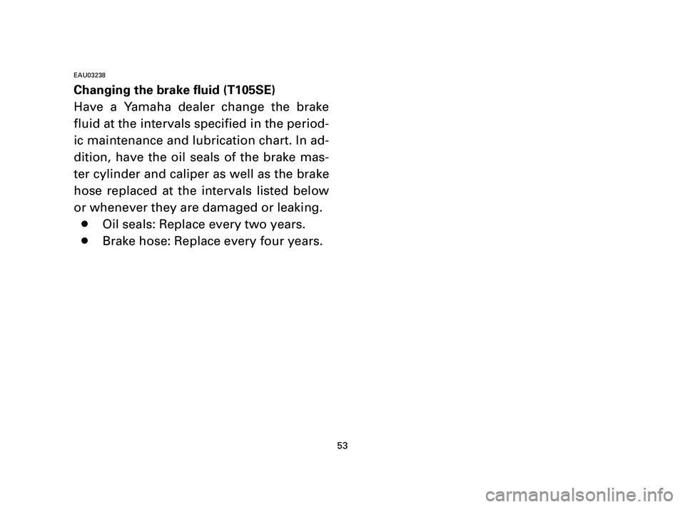 YAMAHA T105 2004 Owners Manual 53
EAU03238
Changing the brake fluid (T105SE)
Have a Yamaha dealer change the brake
fluid at the intervals specified in the period-
ic maintenance and lubrication chart. In ad-
dition, have the oil se YAMAHA T105 2004 Owners Manual 53
EAU03238
Changing the brake fluid (T105SE)
Have a Yamaha dealer change the brake
fluid at the intervals specified in the period-
ic maintenance and lubrication chart. In ad-
dition, have the oil se