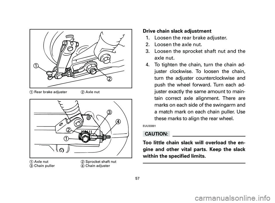 YAMAHA T105 2004 Owners Manual Drive chain slack adjustment
1. Loosen the rear brake adjuster.
2. Loosen the axle nut.
3. Loosen the sprocket shaft nut and the
axle nut.
4. To tighten the chain, turn the chain ad-
juster clockwise. YAMAHA T105 2004 Owners Manual Drive chain slack adjustment
1. Loosen the rear brake adjuster.
2. Loosen the axle nut.
3. Loosen the sprocket shaft nut and the
axle nut.
4. To tighten the chain, turn the chain ad-
juster clockwise.