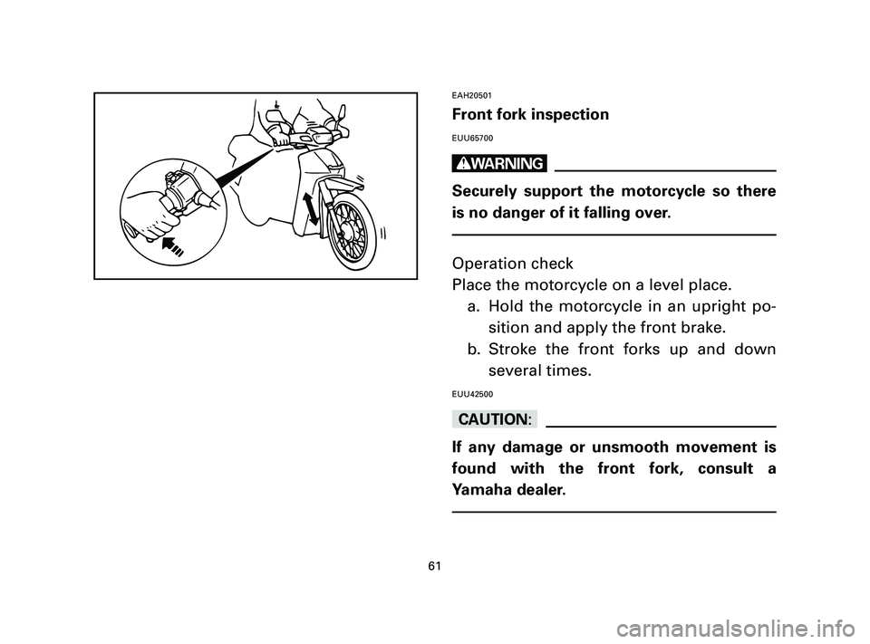 YAMAHA T105 2004 Repair Manual EAH20501
Front fork inspection
EUU65700
w
Securely support the motorcycle so there
is no danger of it falling over.
Operation check
Place the motorcycle on a level place.
a. Hold the motorcycle in an 