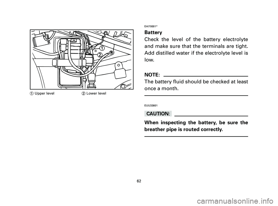 YAMAHA T105 2005  Owners Manual EAI70001*
Battery
Check the level of the battery electrolyte
and make sure that the terminals are tight.
Add distilled water if the electrolyte level is
low.
NOTE:
The battery fluid should be checked 