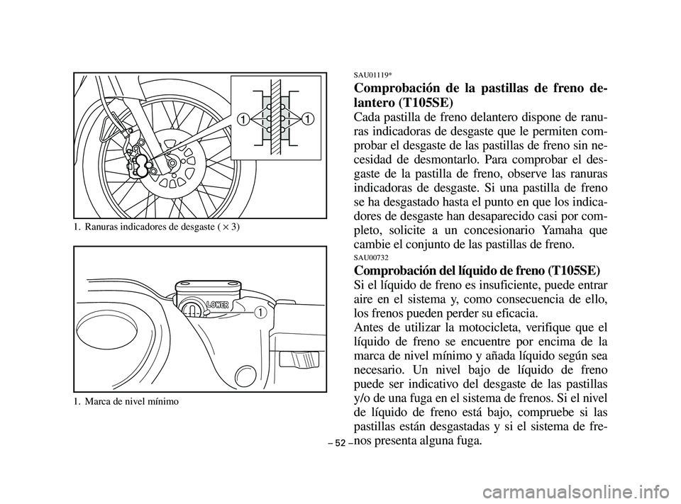 YAMAHA T105 2004 Manuale de Empleo (in Spanish) – 52 –
SAU01119*
Comprobación de la pastillas de freno de-
lantero (T105SE)
Cada pastilla de freno delantero dispone de ranu-
ras indicadoras de desgaste que le permiten com-
probar el desgaste d YAMAHA T105 2004 Manuale de Empleo (in Spanish) – 52 –
SAU01119*
Comprobación de la pastillas de freno de-
lantero (T105SE)
Cada pastilla de freno delantero dispone de ranu-
ras indicadoras de desgaste que le permiten com-
probar el desgaste d
