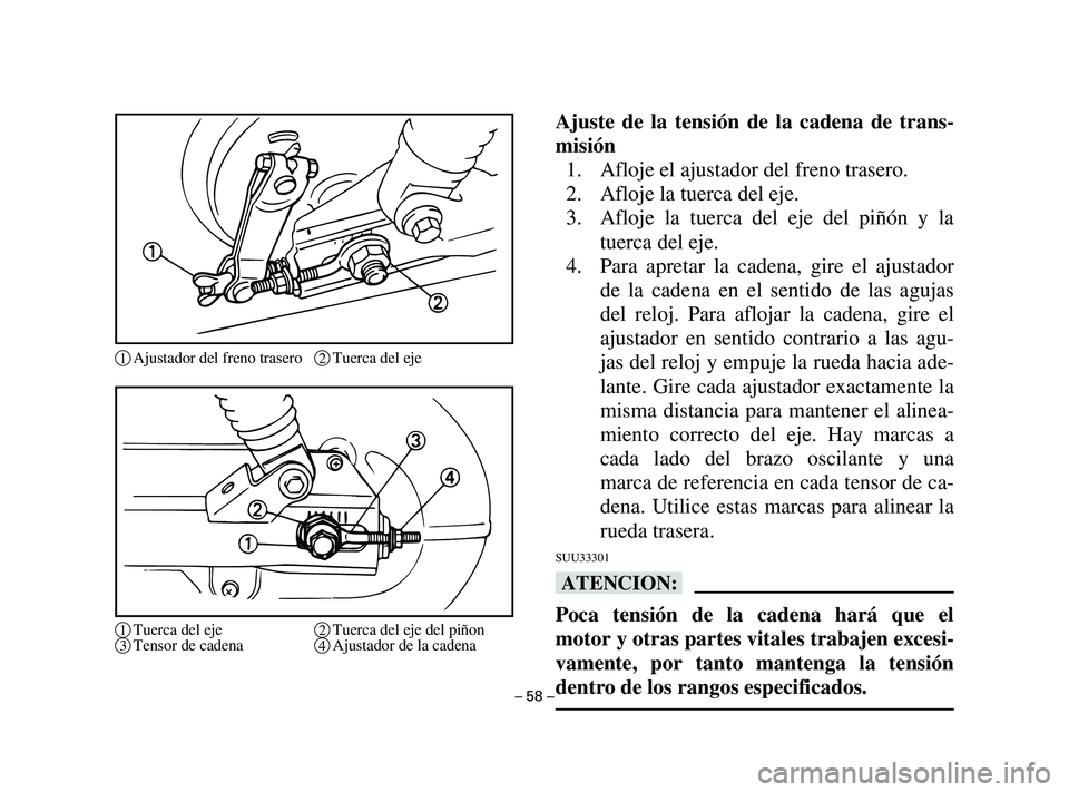 YAMAHA T105 2004 Manuale de Empleo (in Spanish) Ajuste de la tensión de la cadena de trans-
misión
1. Afloje el ajustador del freno trasero.
2. Afloje la tuerca del eje.
3. Afloje la tuerca del eje del piñón y la
tuerca del eje.
4. Para apretar YAMAHA T105 2004 Manuale de Empleo (in Spanish) Ajuste de la tensión de la cadena de trans-
misión
1. Afloje el ajustador del freno trasero.
2. Afloje la tuerca del eje.
3. Afloje la tuerca del eje del piñón y la
tuerca del eje.
4. Para apretar