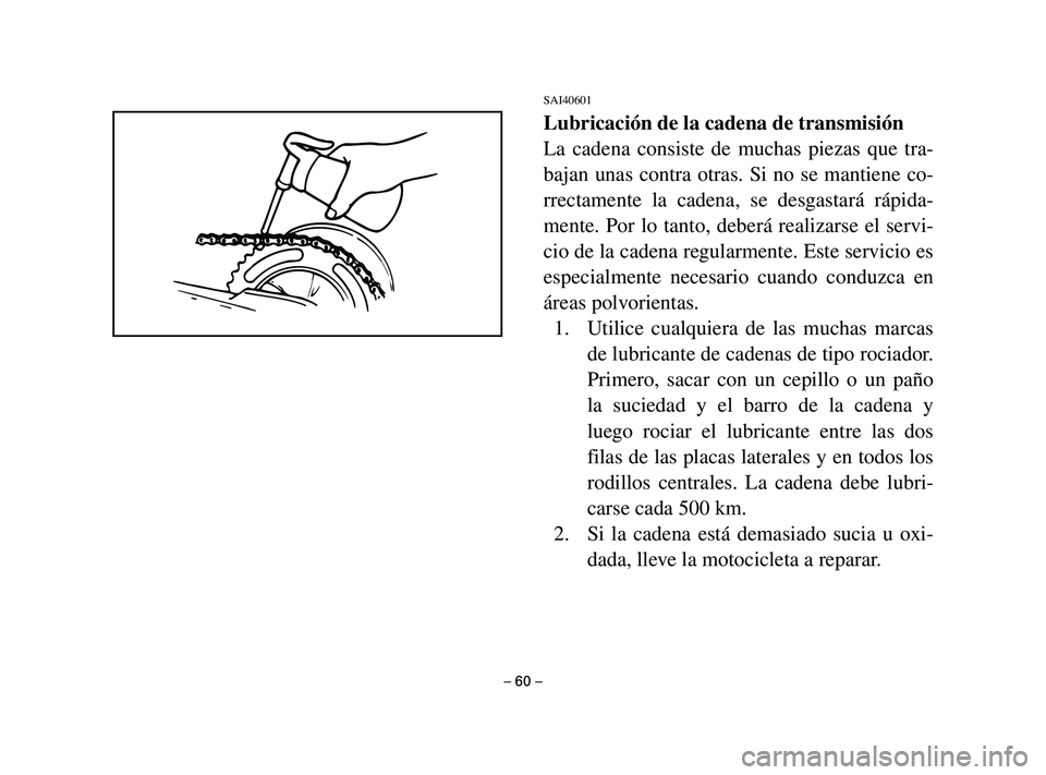 YAMAHA T105 2004 Manuale de Empleo (in Spanish) SAI40601
Lubricación de la cadena de transmisión
La cadena consiste de muchas piezas que tra-
bajan unas contra otras. Si no se mantiene co-
rrectamente la cadena, se desgastará rápida-
mente. Por YAMAHA T105 2004 Manuale de Empleo (in Spanish) SAI40601
Lubricación de la cadena de transmisión
La cadena consiste de muchas piezas que tra-
bajan unas contra otras. Si no se mantiene co-
rrectamente la cadena, se desgastará rápida-
mente. Por