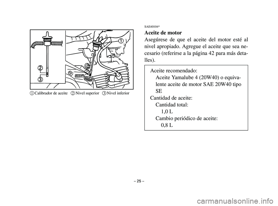 YAMAHA T105 2002 Manuale de Empleo (in Spanish) SAE40104*
Aceite de motor
Asegúrese de que el aceite del motor esté al
nivel apropiado. Agregue el aceite que sea ne-
cesario (referirse a la página 42 para más deta-
lles).
– 25 –
1Calibrador YAMAHA T105 2002 Manuale de Empleo (in Spanish) SAE40104*
Aceite de motor
Asegúrese de que el aceite del motor esté al
nivel apropiado. Agregue el aceite que sea ne-
cesario (referirse a la página 42 para más deta-
lles).
– 25 –
1Calibrador